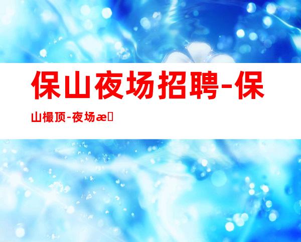 保山夜场招聘-保山樶顶-夜场招聘服务员上班工作免入职费