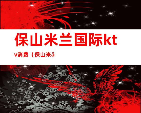 保山米兰国际ktv消费(保山米兰国际ktv消费多少)