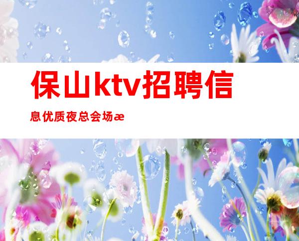 保山ktv招聘信息优质夜总会场所叶少亲自带班店内直招长期有效