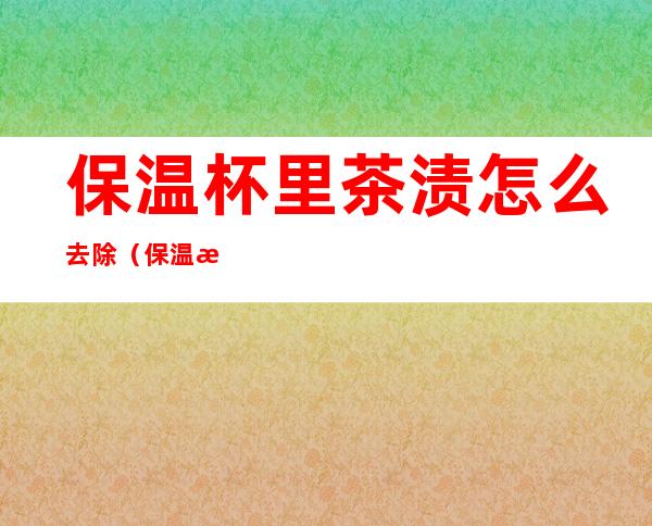 保温杯里茶渍怎么去除(保温杯里茶渍怎么去除小妙招)