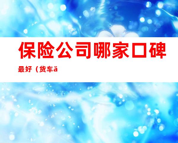 保险公司哪家口碑最好(货车保险公司哪家口碑最好)