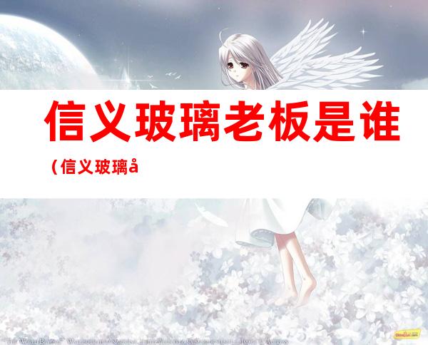 信义玻璃老板是谁(信义玻璃厂老板是谁)
