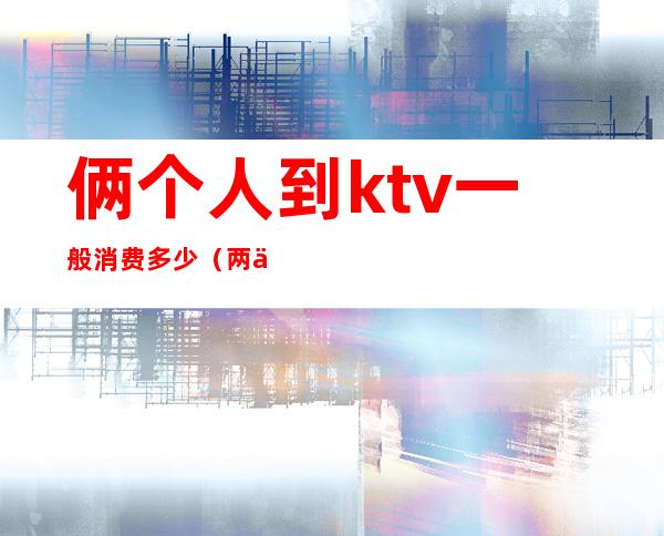 俩个人到ktv一般消费多少(两个人ktv多少钱)