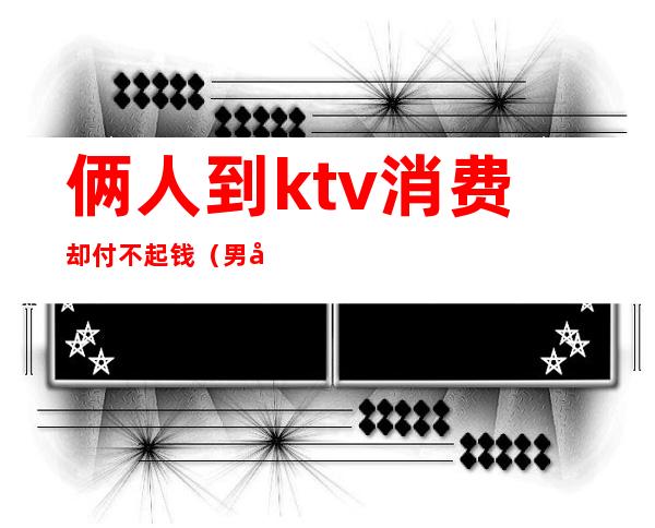 俩人到ktv消费却付不起钱(男子KTV消费不愿意付钱,谁料刚出门就丢了性命)