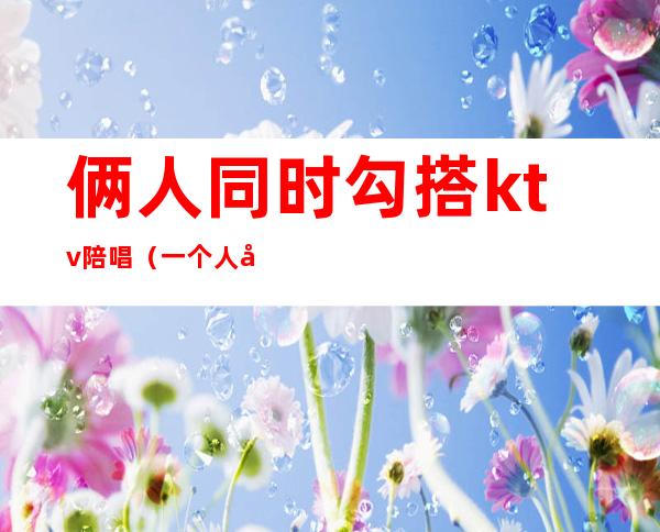 俩人同时勾搭ktv陪唱（一个人去ktv点三个陪唱）