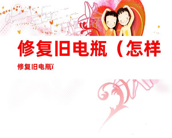 修复旧电瓶(怎样修复旧电瓶)