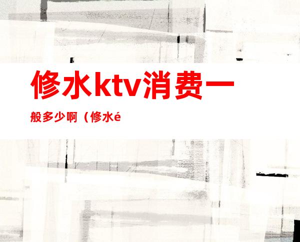 修水ktv消费一般多少啊(修水阿房宫ktv怎么消费)