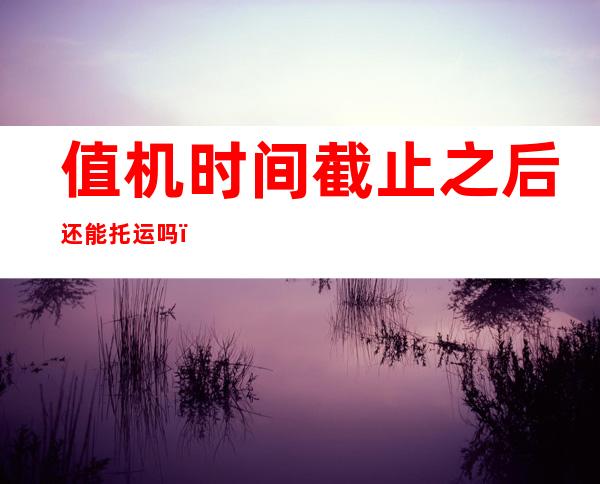 值机时间截止之后还能托运吗(值机时间截止之后还能托运吗现在)
