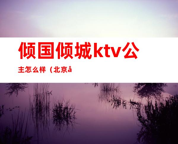 倾国倾城ktv公主怎么样(北京倾城国际ktv 陪酒)