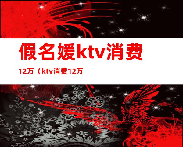 假名媛ktv消费12万(ktv消费12万真相)