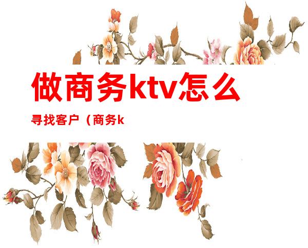 做商务ktv怎么寻找客户(商务ktv如何寻找客户)