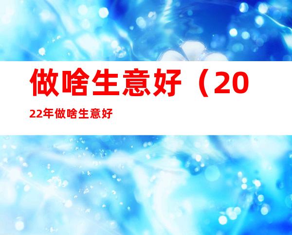 做啥生意好(2022年做啥生意好)