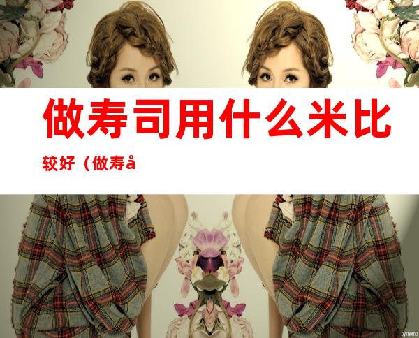 做寿司用什么米比较好(做寿司用什么米?)
