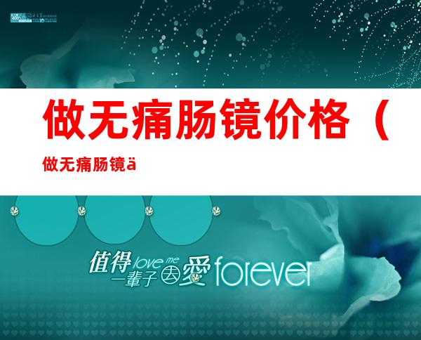 做无痛肠镜价格（做无痛肠镜价格一般花多少钱）
