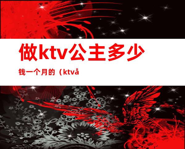 做ktv公主多少钱一个月的（ktv公主一个月能赚多少钱）