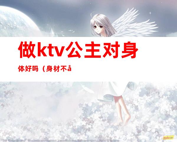 做ktv公主对身体好吗(身材不好的能去ktv做公主吗)