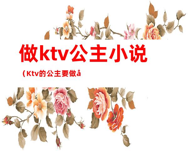 做ktv公主小说(Ktv的公主要做卫生吗)