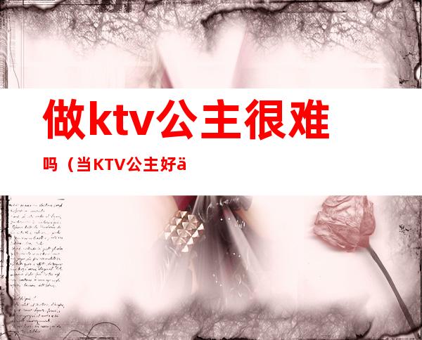 做ktv公主很难吗(当KTV 公主好不好)