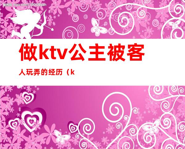 做ktv公主被客人玩弄的经历(ktv公主最让客人反感的行为)