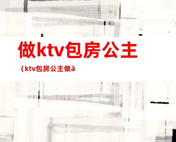 做ktv包房公主(ktv包房公主做什么工作的)