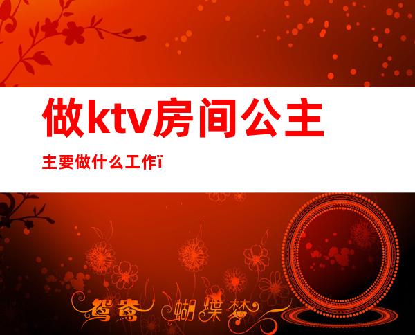 做ktv房间公主主要做什么工作（ktv公主的工作内容）