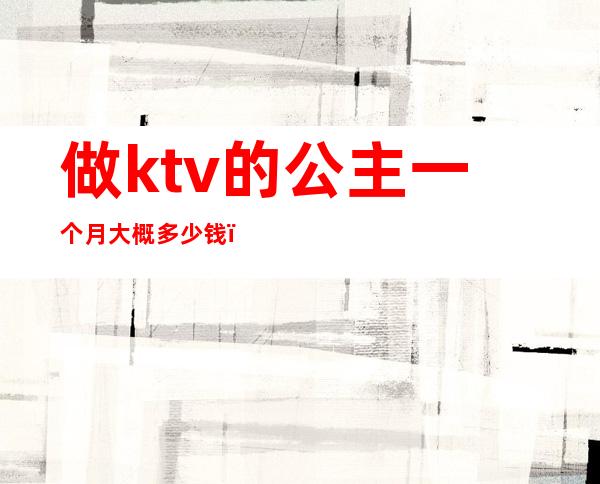 做ktv的公主一个月大概多少钱(ktv公主一月能挣多少钱)