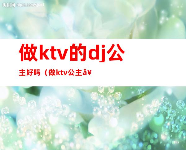 做ktv的dj公主好吗（做ktv公主好么）
