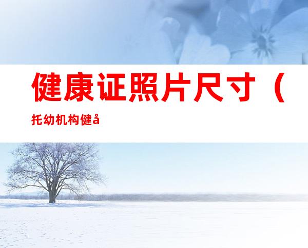 健康证照片尺寸(托幼机构健康证照片尺寸)