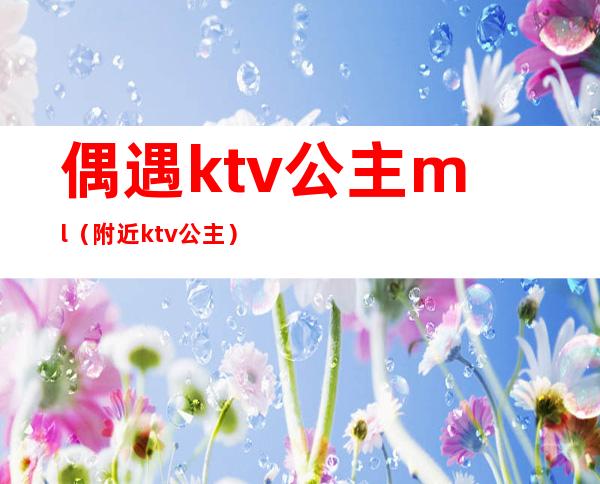 偶遇ktv公主ml（附近ktv公主）
