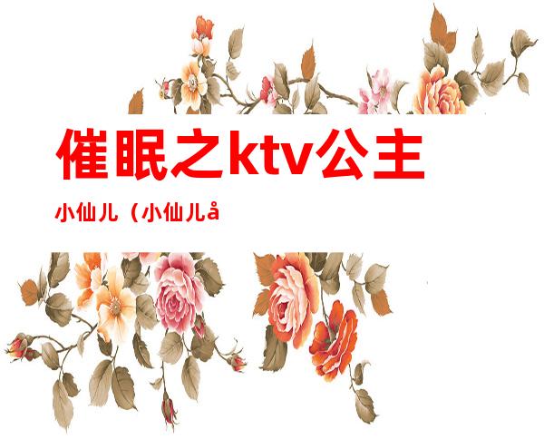 催眠之ktv公主小仙儿(小仙儿催眠曲在线收听)