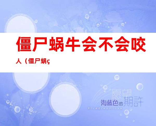 僵尸蜗牛会不会咬人（僵尸蜗牛到底有多可怕）