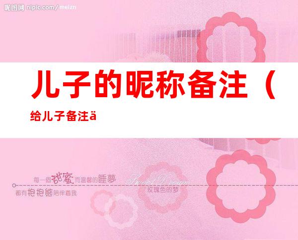 儿子的昵称备注（给儿子备注什么昵称）