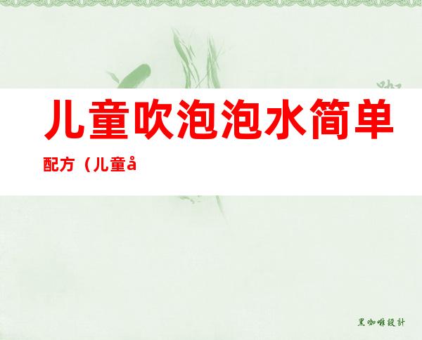 儿童吹泡泡水简单配方(儿童吹泡泡水简单配方不用胶水和糖,洗衣液)