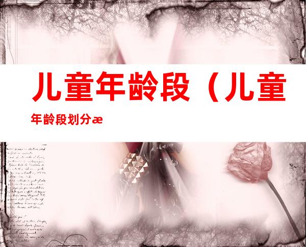 儿童年龄段(儿童年龄段划分标准13岁以下)
