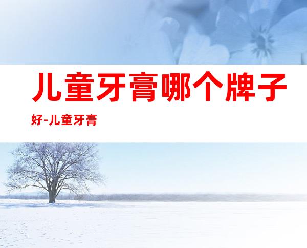 儿童牙膏哪个牌子好-儿童牙膏哪个牌子好