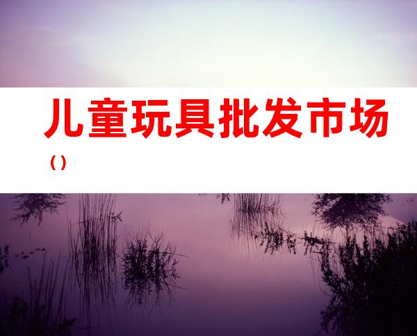儿童玩具批发市场（）