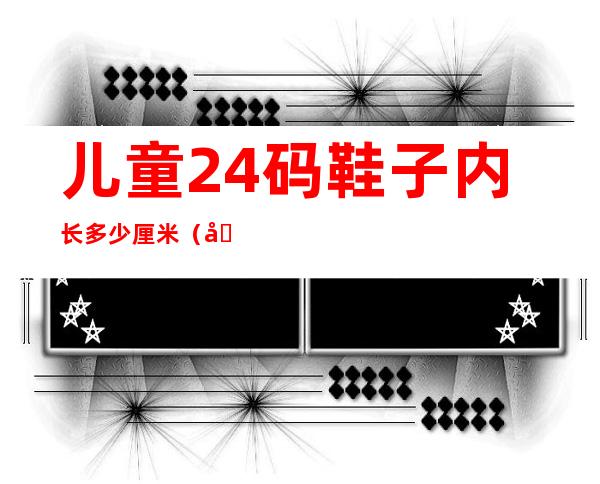 儿童24码鞋子内长多少厘米(儿童24码的鞋内长是多少)