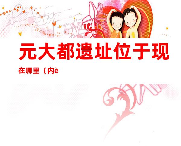 元大都遗址位于现在哪里(内蒙元大都遗址位于现在哪里)