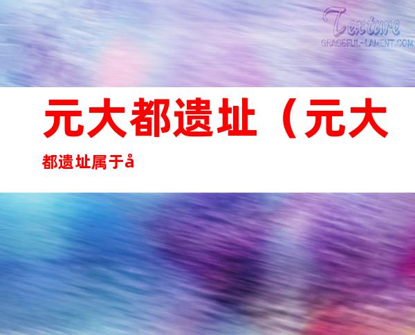 元大都遗址(元大都遗址属于哪个街道)