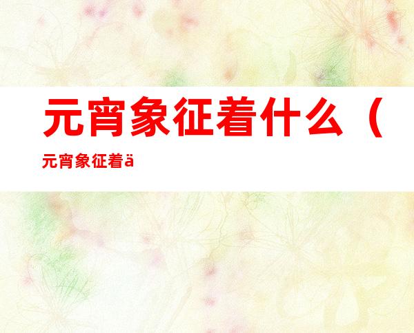 元宵象征着什么（元宵象征着什么作文550字）