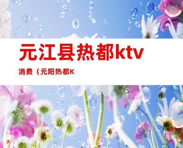 元江县热都ktv消费(元阳热都KTV)