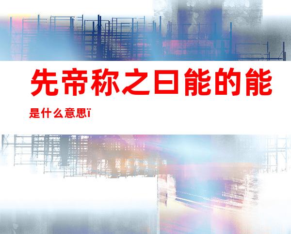 先帝称之曰能的能是什么意思(先帝称之曰能的意思)