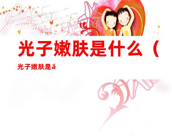 光子嫩肤是什么(光子嫩肤是什么仪器)