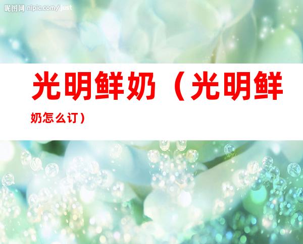 光明鲜奶（光明鲜奶怎么订）