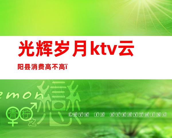 光辉岁月ktv云阳县消费高不高（云阳县ktv价格）