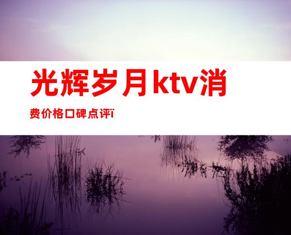 光辉岁月ktv消费价格口碑点评(光辉岁月娱乐会所怎么样)