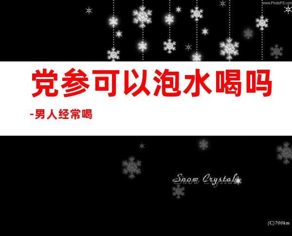 党参可以泡水喝吗-男人经常喝党参水有什么好处吗?
