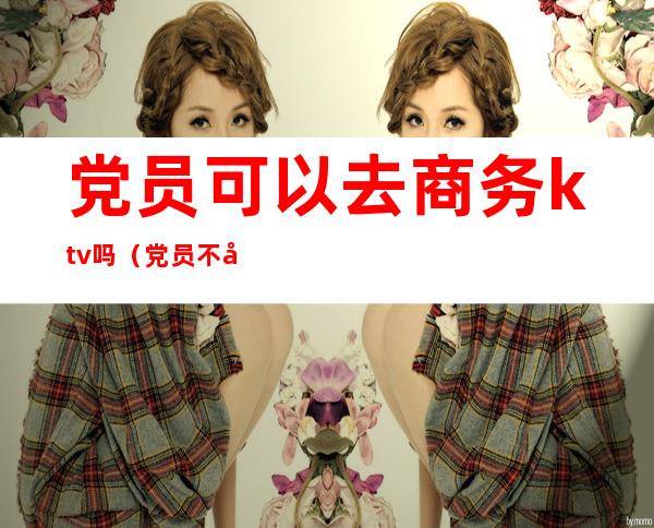 党员可以去商务ktv吗（党员不可以去ktv吗）