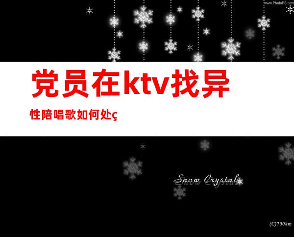 党员在ktv找异性陪唱歌如何处理?(党员在ktv找异性陪唱歌如何处理关系)