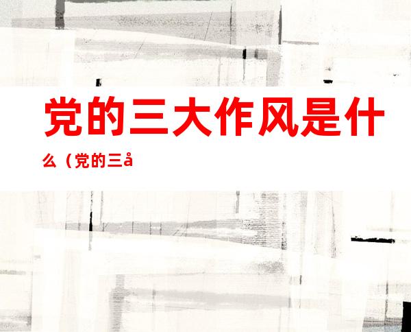 党的三大作风是什么（党的三大作风是什么时候的内容是）